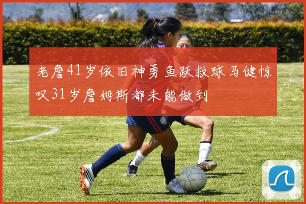 老詹41岁依旧神勇鱼跃救球马健惊叹31岁詹姆斯都未能做到