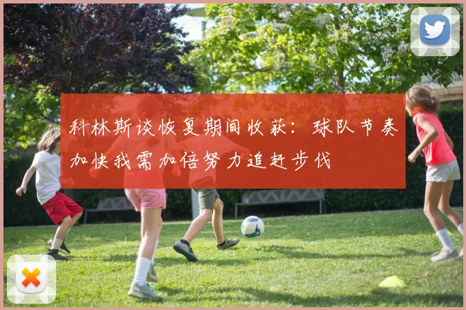 科林斯谈恢复期间收获：球队节奏加快我需加倍努力追赶步伐