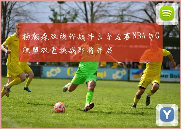 杨瀚森双线作战冲击季后赛NBA与G联盟双重挑战即将开启
