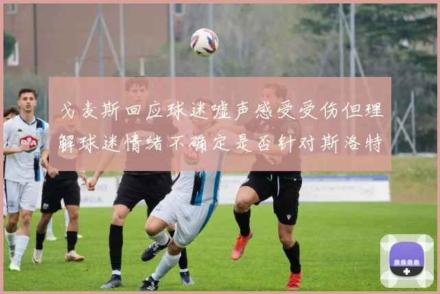 戈麦斯回应球迷嘘声感受受伤但理解球迷情绪不确定是否针对斯洛特