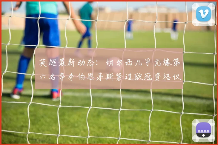 英超最新动态：切尔西几乎无缘第六名争夺伯恩茅斯紧追欧冠资格仅差三分