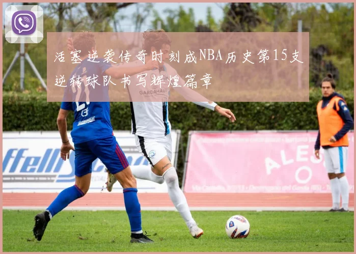 活塞逆袭传奇时刻成NBA历史第15支逆转球队书写辉煌篇章