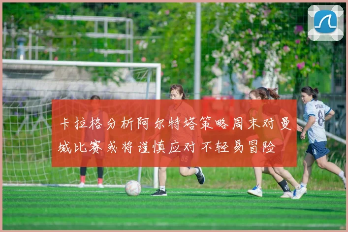 卡拉格分析阿尔特塔策略周末对曼城比赛或将谨慎应对不轻易冒险