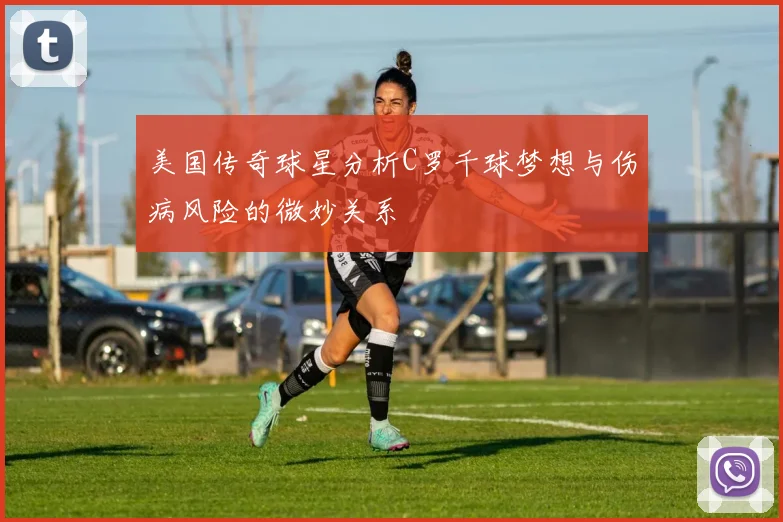 美国传奇球星分析C罗千球梦想与伤病风险的微妙关系