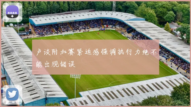 卢谈附加赛紧迫感强调执行力绝不能出现错误